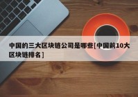 中国的三大区块链公司是哪些[中国前10大区块链排名]