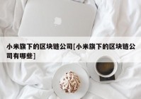 小米旗下的区块链公司[小米旗下的区块链公司有哪些]